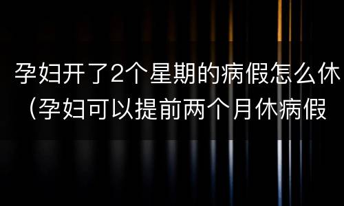 孕妇开了2个星期的病假怎么休（孕妇可以提前两个月休病假吗）