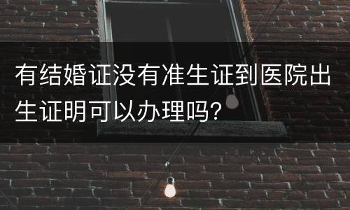 有结婚证没有准生证到医院出生证明可以办理吗？