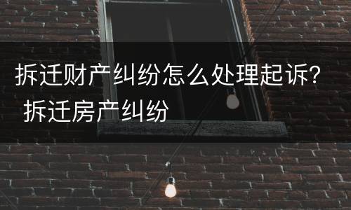 拆迁财产纠纷怎么处理起诉？ 拆迁房产纠纷