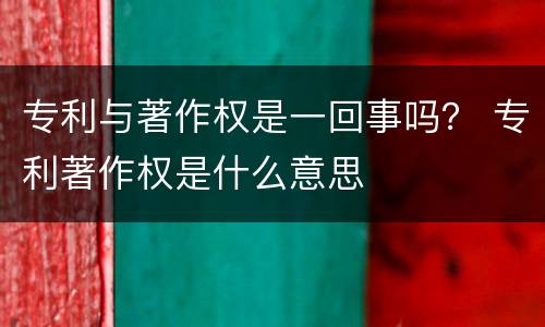 专利与著作权是一回事吗？ 专利著作权是什么意思
