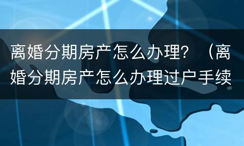 离婚分期房产怎么办理？（离婚分期房产怎么办理过户手续）