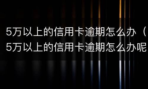 5万以上的信用卡逾期怎么办（5万以上的信用卡逾期怎么办呢）