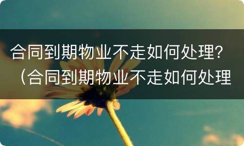 合同到期物业不走如何处理？（合同到期物业不走如何处理）