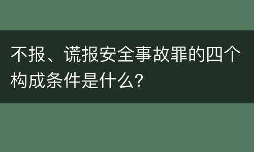 不报、谎报安全事故罪的四个构成条件是什么？