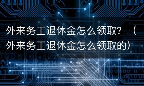 外来务工退休金怎么领取？（外来务工退休金怎么领取的）