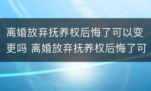 离婚放弃抚养权后悔了可以变更吗 离婚放弃抚养权后悔了可以变更吗