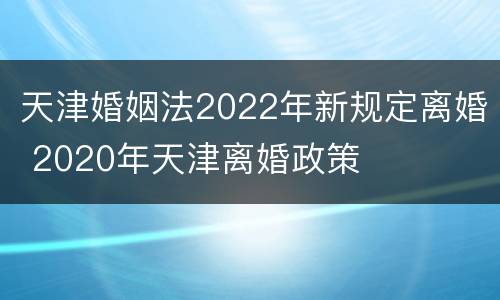 天津婚姻法2022年新规定离婚 2020年天津离婚政策