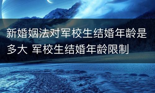 新婚姻法对军校生结婚年龄是多大 军校生结婚年龄限制