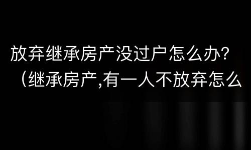 放弃继承房产没过户怎么办？（继承房产,有一人不放弃怎么过户）