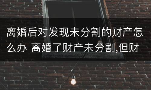 离婚后对发现未分割的财产怎么办 离婚了财产未分割,但财产所产生的效益怎么分