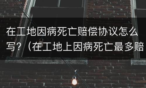 在工地因病死亡赔偿协议怎么写?（在工地上因病死亡最多赔偿多少钱）