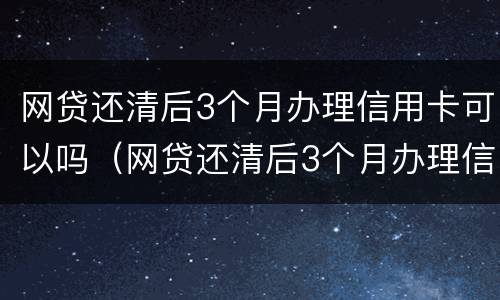 网贷还清后3个月办理信用卡可以吗（网贷还清后3个月办理信用卡可以吗知乎）