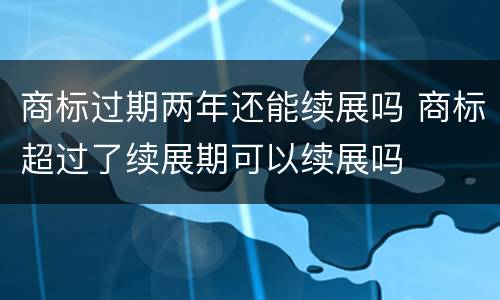 商标过期两年还能续展吗 商标超过了续展期可以续展吗
