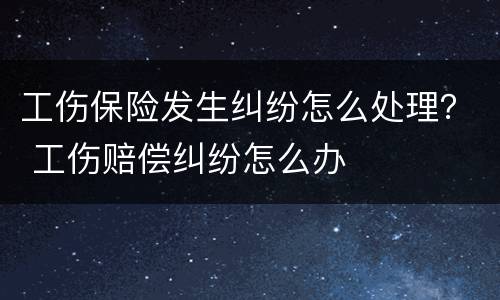 工伤保险发生纠纷怎么处理？ 工伤赔偿纠纷怎么办