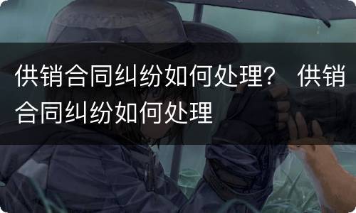 供销合同纠纷如何处理？ 供销合同纠纷如何处理
