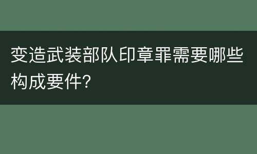 变造武装部队印章罪需要哪些构成要件？