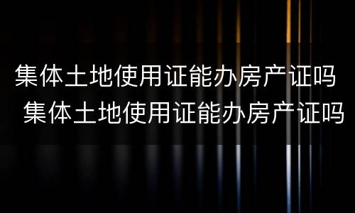 集体土地使用证能办房产证吗 集体土地使用证能办房产证吗多少钱