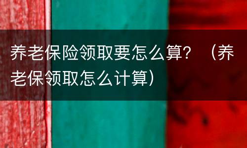 养老保险领取要怎么算？（养老保领取怎么计算）
