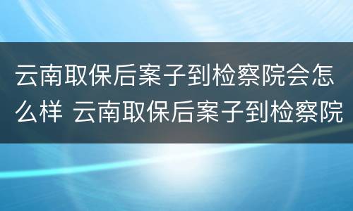 云南取保后案子到检察院会怎么样 云南取保后案子到检察院会怎么样处理