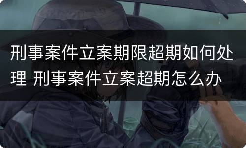 刑事案件立案期限超期如何处理 刑事案件立案超期怎么办