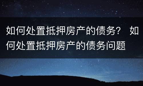 如何处置抵押房产的债务？ 如何处置抵押房产的债务问题