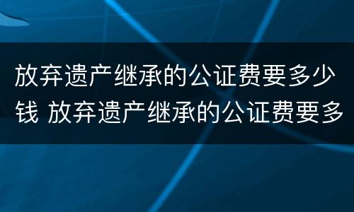 放弃遗产继承的公证费要多少钱 放弃遗产继承的公证费要多少钱一次