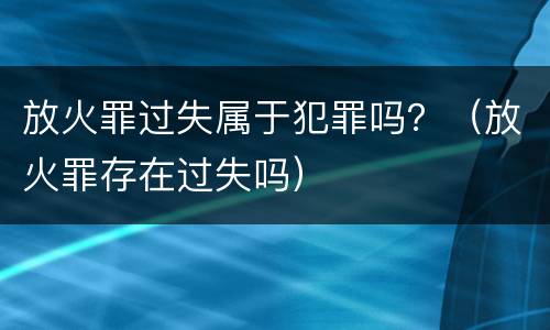 放火罪过失属于犯罪吗？（放火罪存在过失吗）