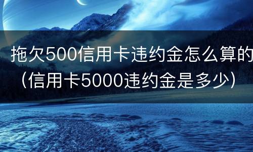 拖欠500信用卡违约金怎么算的（信用卡5000违约金是多少）