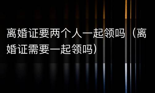 离婚证要两个人一起领吗（离婚证需要一起领吗）