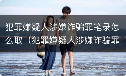 犯罪嫌疑人涉嫌诈骗罪笔录怎么取（犯罪嫌疑人涉嫌诈骗罪笔录怎么取回）