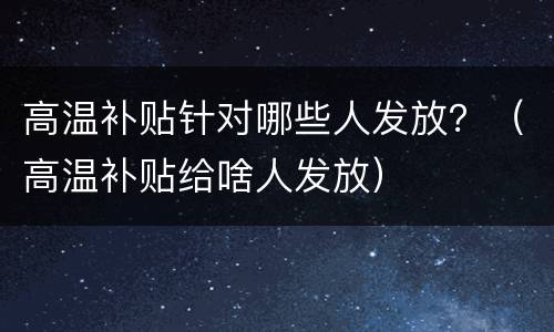 高温补贴针对哪些人发放？（高温补贴给啥人发放）