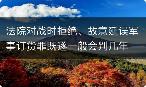 法院对战时拒绝、故意延误军事订货罪既遂一般会判几年