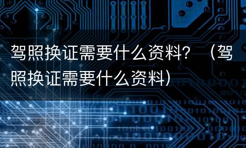 驾照换证需要什么资料？（驾照换证需要什么资料）