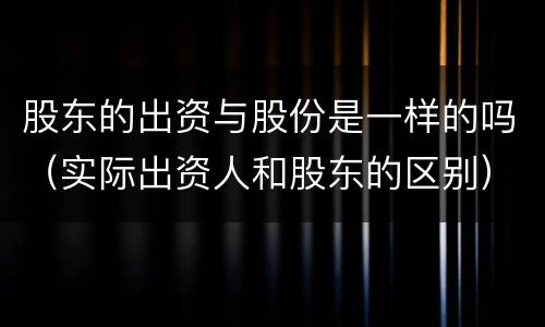 股东的出资与股份是一样的吗（实际出资人和股东的区别）