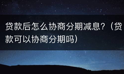 贷款后怎么协商分期减息?（贷款可以协商分期吗）