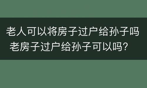 老人可以将房子过户给孙子吗 老房子过户给孙子可以吗?