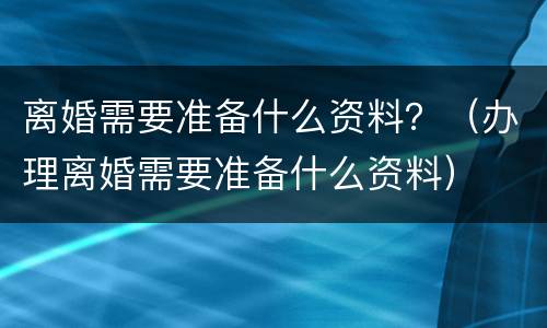 离婚需要准备什么资料？（办理离婚需要准备什么资料）