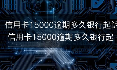 信用卡15000逾期多久银行起诉 信用卡15000逾期多久银行起诉了