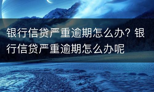 银行信贷严重逾期怎么办? 银行信贷严重逾期怎么办呢
