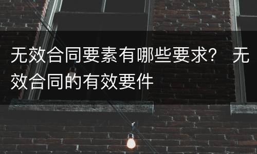 无效合同要素有哪些要求？ 无效合同的有效要件