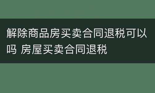 解除商品房买卖合同退税可以吗 房屋买卖合同退税