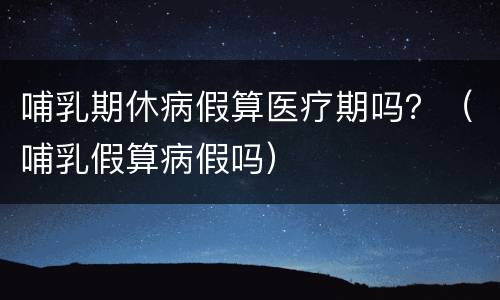 哺乳期休病假算医疗期吗？（哺乳假算病假吗）
