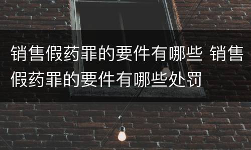 销售假药罪的要件有哪些 销售假药罪的要件有哪些处罚