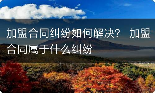 加盟合同纠纷如何解决？ 加盟合同属于什么纠纷