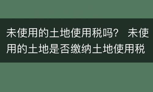 未使用的土地使用税吗？ 未使用的土地是否缴纳土地使用税