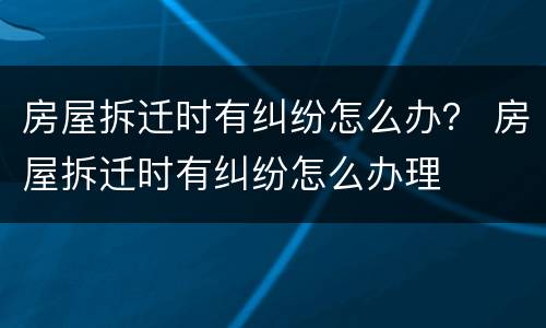 房屋拆迁时有纠纷怎么办？ 房屋拆迁时有纠纷怎么办理