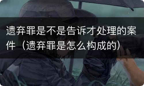 遗弃罪是不是告诉才处理的案件（遗弃罪是怎么构成的）
