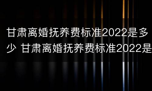 甘肃离婚抚养费标准2022是多少 甘肃离婚抚养费标准2022是多少呢