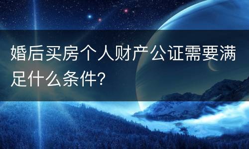 婚后买房个人财产公证需要满足什么条件？