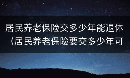居民养老保险交多少年能退休（居民养老保险要交多少年可以退休）